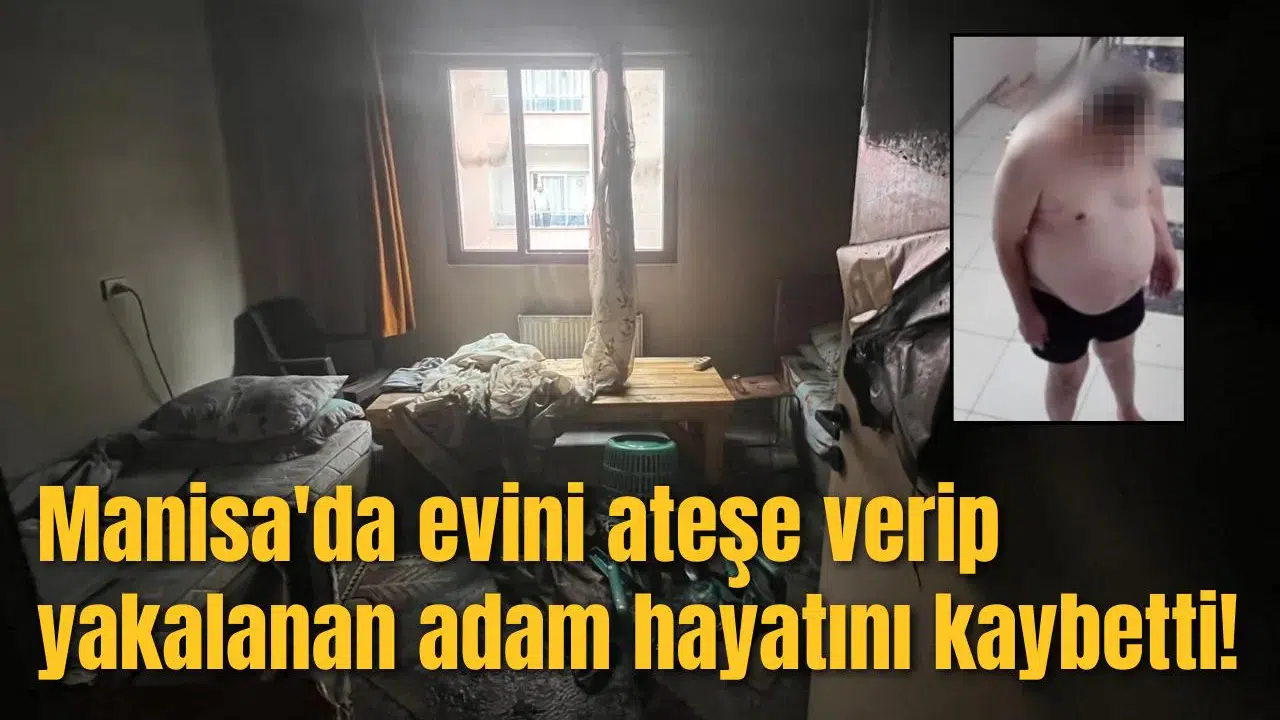 Manisa'da evini ateşe verip yakalanan adam hayatını kaybetti!