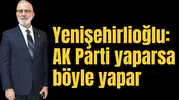 Yenişehirlioğlu: AK Parti yaparsa böyle yapar