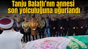 Tanju Balatlı’nın annesi son yolculuğuna uğurlandı