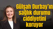 Gülşah Durbay’ın durumu ciddiyetini koruyor