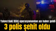 Yalova'daki DEAŞ operasyonundan acı haber geldi: 3 polis şehit oldu