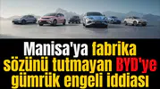 Manisa'ya fabrika sözünü tutmayan BYD'ye gümrük engeli iddiası
