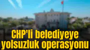 CHP'li belediyeye yolsuzluk operasyonu