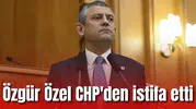 Özgür Özel CHP'den istifa etti