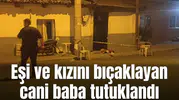 Eşi ve kızını bıçaklayan cani baba tutuklandı