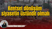 Kentsel dönüşüm siyasetin üstünde olmalı
