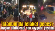İstanbul’da felaket gecesi: Araçlar sürüklendi, can kayıpları yaşandı
