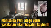 Manisa'da evini ateşe verip yakalanan adam hayatını kaybetti!
