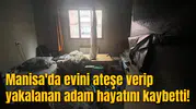 Manisa'da evini ateşe verip yakalanan adam hayatını kaybetti!