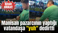 Manisalı pazarcının yaptığı vatandaşa "yuh" dedirtti