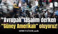 “Avrupalı”laşalım derken “Güney Amerikalı” oluyoruz!