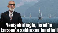 Yenişehirlioğlu, İsrail’in korsanca saldırısını lanetledi