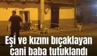 Eşi ve kızını bıçaklayan cani baba tutuklandı