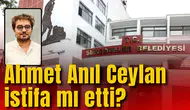 AHMET ANIL CEYLAN İSTİFA MI ETTİ?