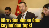 Görevden alınan Onur Ceylan’dan tepki