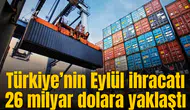 Türkiye’nin Eylül ihracatı 26 milyar dolara yaklaştı