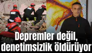Depremler değil, denetimsizlik öldürüyor