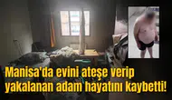 Manisa'da evini ateşe verip yakalanan adam hayatını kaybetti!