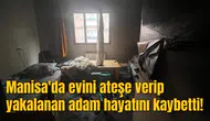 Manisa'da evini ateşe verip yakalanan adam hayatını kaybetti!
