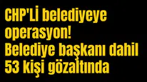 CHP'Lİ belediyeye operasyon! Belediye başkanı dahil 53 kişi gözaltında