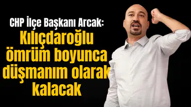 CHP İlçe Başkanı Arcak: Kılıçdaroğlu ömrüm boyunca düşmanım olarak kalacak