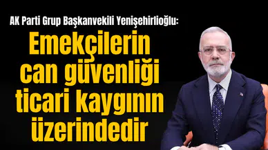 AK Parti Gurup Başkanvekili Yenişehirlioğlu: Emekçilerin can güvenliği ticari kaygının üzerindedir