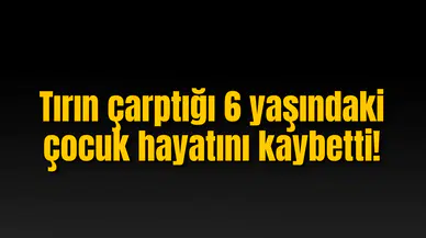 Tırın çarptığı 6 yaşındaki çocuk hayatını kaybetti!