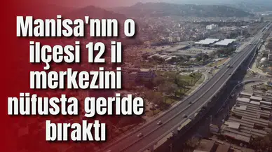 Manisa'nın o ilçesi 12 il merkezini nüfusta geride bıraktı
