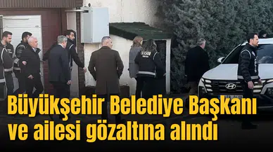 Büyükşehir Belediye Başkanı ve ailesi gözaltına alındı