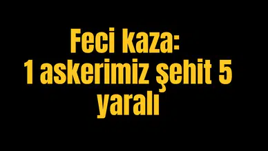 Feci kaza: 1 askerimiz şehit 5 yaralı