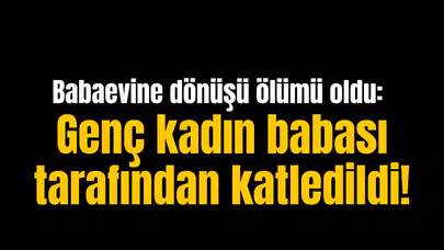 Babaevine dönüşü ölümü oldu: Genç kadın babası tarafından katledildi!