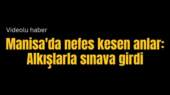 Manisa'da nefes kesen anlar: Alkışlarla sınava girdi
