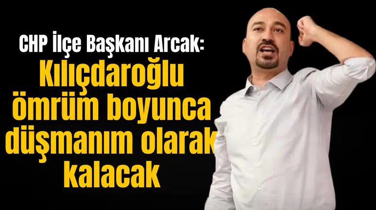 CHP İlçe Başkanı Arcak: Kılıçdaroğlu ömrüm boyunca düşmanım olarak kalacak