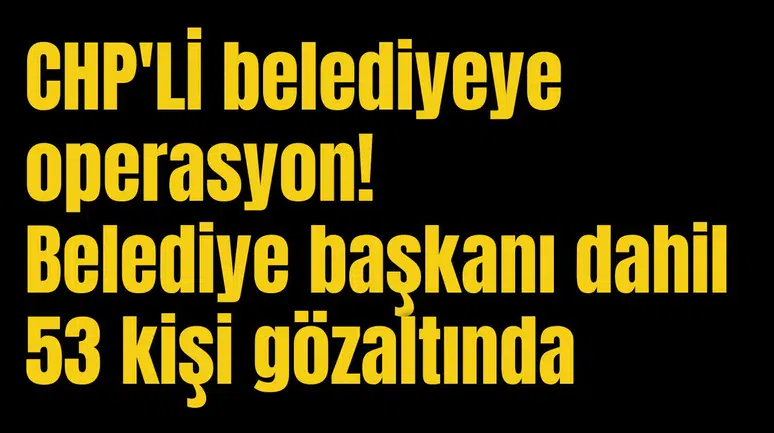 CHP'Lİ belediyeye operasyon! Belediye başkanı dahil 53 kişi gözaltında