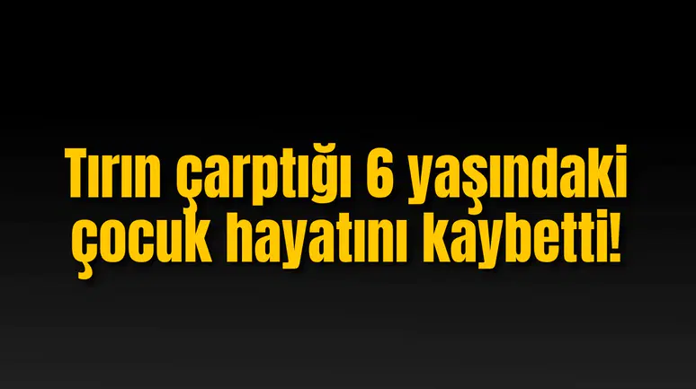 Tırın çarptığı 6 yaşındaki çocuk hayatını kaybetti!