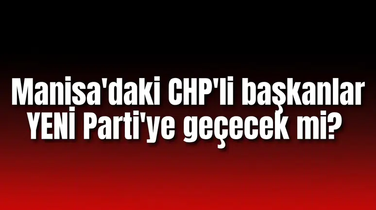 Manisa'daki CHP'li başkanlar YENİ Parti'ye geçecek mi?