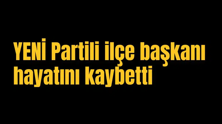 YENİ Partili ilçe başkanı hayatını kaybetti
