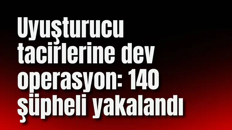 Uyuşturucu tacirlerine dev operasyon: 140 şüpheli yakalandı