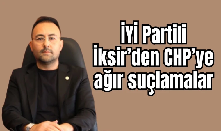 İYİ Partili İksir’den CHP’ye ağır suçlamalar