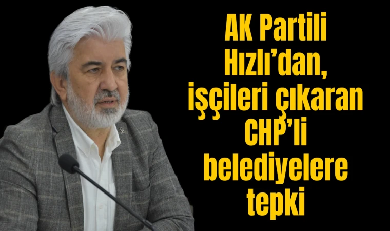 AK Partili Hızlı’dan, işçileri çıkaran CHP’li belediyelere tepki 